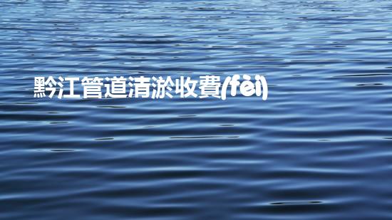 黔江管道清淤收費(fèi)標(biāo)準(zhǔn)曝光！你知道一次清淤要花多少錢嗎？